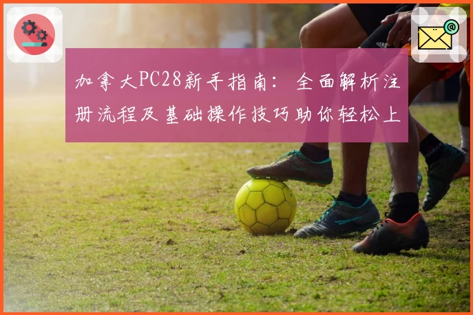 加拿大PC28新手指南：全面解析注册流程及基础操作技巧助你轻松上手