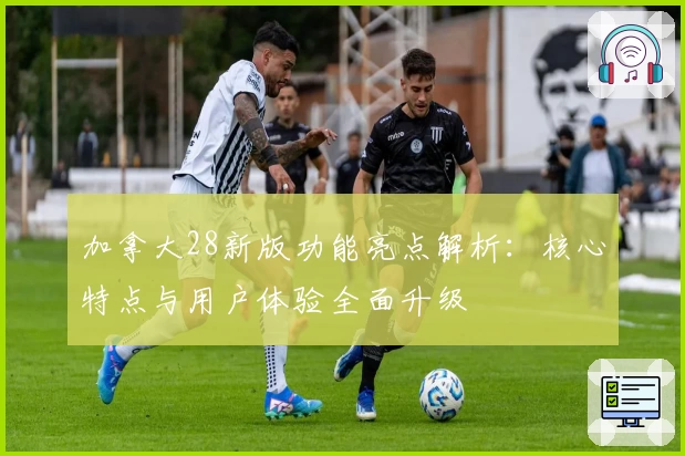 加拿大28新版功能亮点解析：核心特点与用户体验全面升级